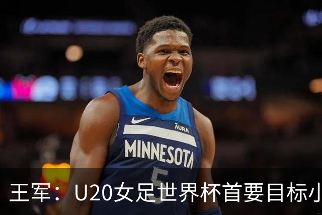 王军：U20女足世界杯首要目标小组出线，全力冲击八强