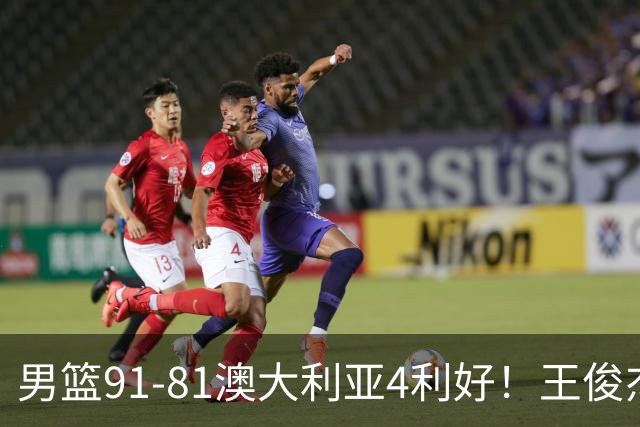 男篮91-81澳大利亚4利好！王俊杰全面，2将回暖，赵继伟后场大核