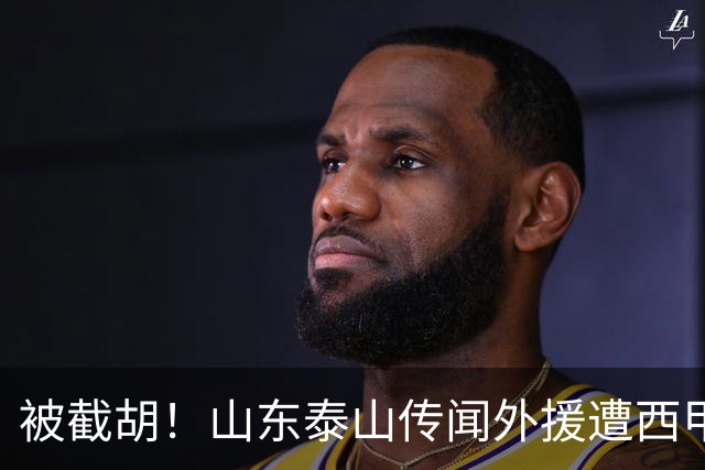 被截胡！山东泰山传闻外援遭西甲豪门争抢，夏窗更换外援再度泡汤